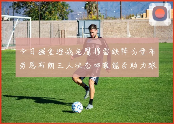 今日掘金迎战老鹰穆雷缺阵戈登布劳恩布朗三人状态回暖能否助力球队取胜