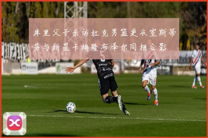 库里父子亲访杜克男篮更衣室斯蒂芬与新星卡梅隆布泽尔同框合影