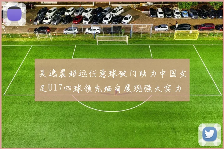吴逸晨超远任意球破门助力中国女足U17四球领先缅甸展现强大实力