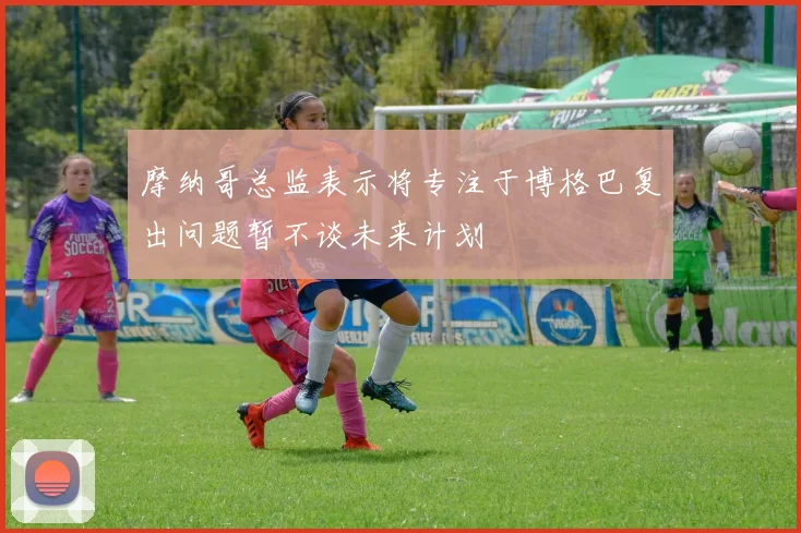 摩纳哥总监表示将专注于博格巴复出问题暂不谈未来计划