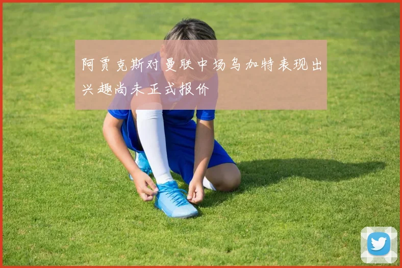 阿贾克斯对曼联中场乌加特表现出兴趣尚未正式报价