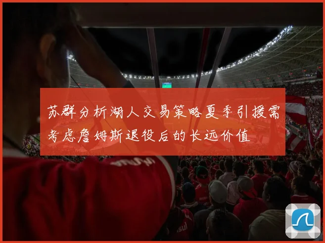 苏群分析湖人交易策略夏季引援需考虑詹姆斯退役后的长远价值