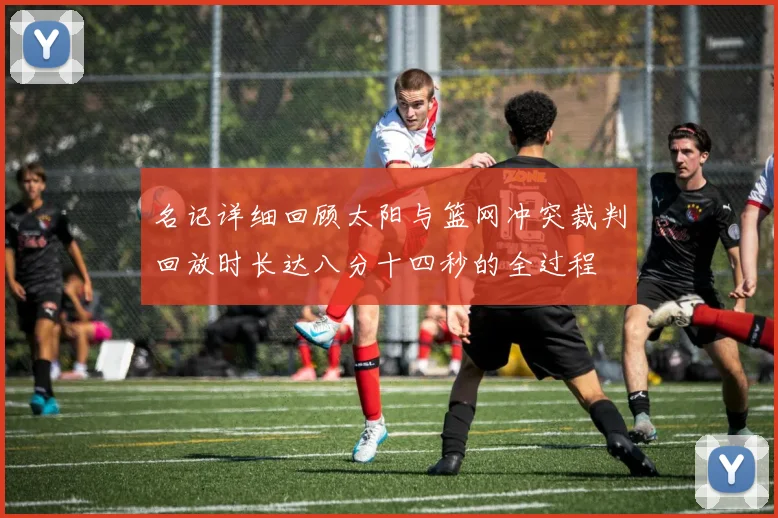 名记详细回顾太阳与篮网冲突裁判回放时长达八分十四秒的全过程