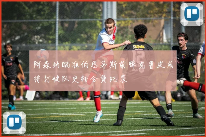 阿森纳瞄准伯恩茅斯前锋克鲁皮或将打破队史转会费纪录