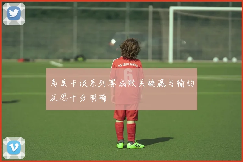 乌度卡谈系列赛成败关键赢与输的反思十分明确