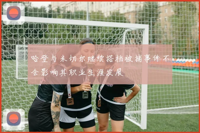 哈登与米切尔继续搭档被捕事件不会影响其职业生涯发展