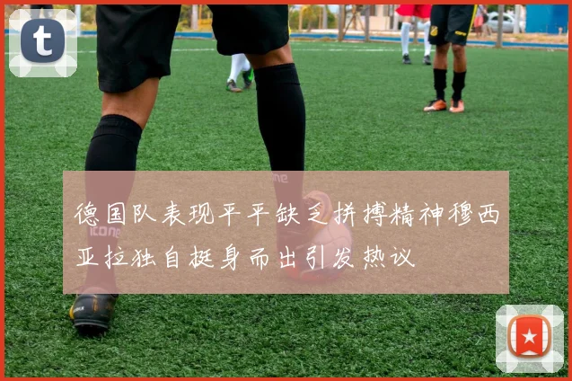 德国队表现平平缺乏拼搏精神穆西亚拉独自挺身而出引发热议
