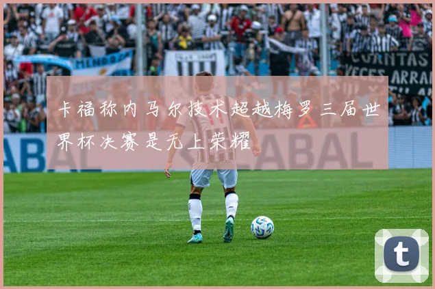 卡福称内马尔技术超越梅罗三届世界杯决赛是无上荣耀