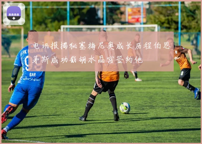 电讯报揭秘塞梅尼奥成长历程伯恩茅斯成功截胡水晶宫签约他